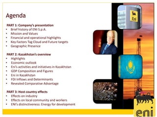Agenda
 PART 1: Company’s presentation
• Brief history of ENI S.p.A.
• Mission and Values
• Financial and operational highlights
• Key Factors Tag Cloud and Future targets
• Geographic Presence

 PART 2: Kazakhstan’s overview
• Highlights
• Economic outlook
• Eni’s activities and initiatives in Kazakhstan
• GDP Composition and Figures
• Eni in Kazakhstan
• FDI Inflows and Determinants
• Revealed Comparative Advantage

 PART 3: Host country effects
• Effects on industry
• Effects on local community and workers
• ENI’s distinctiveness: Energy for development
 
