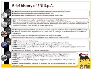 Brief history of ENI S.p.A.
’20   •1926 Establishment of AGIP (Azienda Generale Italiana Petroli) – Italian General Oil Company
      •1945 Enrico Mattei is appointed Provisional Administrator of Agip
’40   • Exploration begun in Italy and foreign ventures initiated (Romania, Albania, Iraq)


’50   • 1953 Eni (Ente Nazionale Idrocarburi) is established; Enrico Mattei is the first Chairman
      • 1957 Agreement signed with Iran and the revolutionary "Mattei formula" is launched which involves the producer country
‘60    in the management of its oil resources. This formula breaks the monopoly of the major oil companies, enabling the local
       State Authority to share in the profits of oil and gas development.

‘70   •1971 Using a new "gravity" platform Agip discovers and then brings into production the "Loango" field in offshore Congo
      •1973 The oil crisis favours the implementation of a policy based on natural gas as an alternative source to meet Italian
‘80    energy needs
      •Agreement reached with Algeria and Netherlands for the supply of natural gas
      • Agreement reached with Libya for the exploitation of the Mediterranean's largest oil field

      •1992 Eni becomes a joint stock company
‘90   •1993 Contracts and agreements signed for oil exploration in Kazakhstan, China and Russia
      •1997 Two major agreements signed with Kazakhstan: Karachaganak Project and Caspian Project
      •1998 Eni incorporates Agip, thus becoming directly an oil and gas producer. Eni's daily oil and gas production reaches 1
       million barrels of oil
      •1999 Eni-Gazprom agreement for the Blue Stream Project

      •2000 British Borneo acquisition. Agreements for the development of oil and gas fields in Iran
‘00   •2001 Eni is named sole operator of the North Caspian Sea project in the Kazakh Offshore
      •2003 AgipPetroli is merged into Eni
      •2004 Development of the Kashagan’s plan: the giant field in the Kazakh offshore of Caspian Sea, was
       approved
      •2006 Eni and Gazprom signed in Moscow an agreement that sets up an international, in the mid and
       downstream gas
 