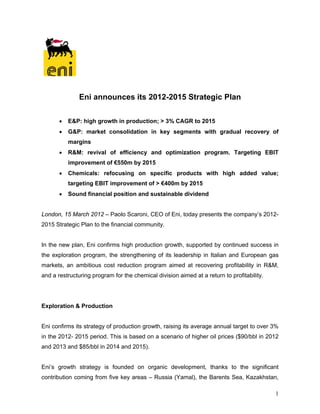 Eni announces its 2012-2015 Strategic Plan

          E&P: high growth in production; > 3% CAGR to 2015
          G&P: market consolidation in key segments with gradual recovery of
           margins
          R&M: revival of efficiency and optimization program. Targeting EBIT
           improvement of €550m by 2015
          Chemicals: refocusing on specific products with high added value;
           targeting EBIT improvement of > €400m by 2015
          Sound financial position and sustainable dividend


London, 15 March 2012 – Paolo Scaroni, CEO of Eni, today presents the company’s 2012-
2015 Strategic Plan to the financial community.


In the new plan, Eni confirms high production growth, supported by continued success in
the exploration program, the strengthening of its leadership in Italian and European gas
markets, an ambitious cost reduction program aimed at recovering profitability in R&M,
and a restructuring program for the chemical division aimed at a return to profitability.




Exploration & Production


Eni confirms its strategy of production growth, raising its average annual target to over 3%
in the 2012- 2015 period. This is based on a scenario of higher oil prices ($90/bbl in 2012
and 2013 and $85/bbl in 2014 and 2015).


Eni’s growth strategy is founded on organic development, thanks to the significant
contribution coming from five key areas – Russia (Yamal), the Barents Sea, Kazakhstan,

                                                                                            1
 