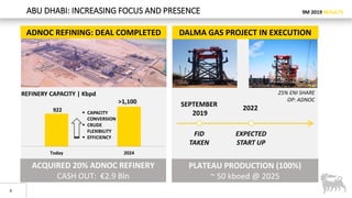 9M 2019 RESULTS
6
ABU DHABI: INCREASING FOCUS AND PRESENCE
922
Today 2024
ADNOC REFINING: DEAL COMPLETED
 CAPACITY
CONVERSION
 CRUDE
FLEXIBILITY
 EFFICIENCY
>1,100
REFINERY CAPACITY | Kbpd
PLATEAU PRODUCTION (100%)
~ 50 kboed @ 2025
2022
SEPTEMBER
2019
FID
TAKEN
EXPECTED
START UP
DALMA GAS PROJECT IN EXECUTION
25% ENI SHARE
OP: ADNOC
ACQUIRED 20% ADNOC REFINERY
CASH OUT: €2.9 Bln
 