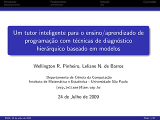 Introdu¸˜o
       ca                           Fundamentos                    Solu¸˜o
                                                                       ca               Conclus˜es
                                                                                               o




       Um tutor inteligente para o ensino/aprendizado de
          programa¸˜o com t´cnicas de diagn´stico
                    ca         e              o
               hier´rquico baseado em modelos
                   a

                            Wellington R. Pinheiro, Leliane N. de Barros

                                   Departamento de Ciˆncia da Computa¸˜o
                                                     e                   ca
                       Instituto de Matem´tica e Estat´
                                          a           ıstica - Universidade S˜o Paulo
                                                                             a
                                       {wrp,leliane}@ime.usp.br

                                         24 de Julho de 2009



ENIA, 24 de julho de 2009                                                               Slide: 1/22
 
