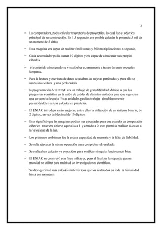 3 
• La computadora, podía calcular trayectoria de proyectiles, lo cual fue el objetico principal de su construcción. En 1,5 segundos era posible calcular la potencia 5 mil de un numero de 5 cifras 
• Esta máquina era capaz de realizar 5mil sumas y 300 multiplicaciones x segundo. 
• Cada acumulador podía sumar 10 dígitos y era capaz de almacenar sus propios cálculos 
• el contenido almacenado se visualizaba externamente a través de unas pequeñas lámparas. 
• Para la lectura y escritura de datos se usaban las tarjetas perforadas y para ello se usaba una lectora y una perforadora 
• la programación del ENIAC era un trabajo de gran dificultad, debido a que los programas consistían en la unión de cables de distintas unidades para que siguieran una secuencia deseada. Estas unidades podían trabajar simultáneamente permitiéndole realizar cálculos en paralelos. 
• El ENIAC introdujo varias mejoras, entre ellas la utilización de un sistema binario, de 2 dígitos, en vez del decimal de 10 dígitos. 
• Esto significó que las maquinas podían ser ejecutadas para que cuando un computador eléctrico estuviera abierto equivalía a 1 y cerrado a 0; esto permitía realizar cálculos a la velocidad de la luz. 
• Los primeros problemas fue la escasa capacidad de memoria y la falta de fiabilidad. 
• Se solía ejecutar la misma operación para comprobar el resultado. 
• Se realizaban cálculos ya conocidos para verificar si seguía funcionando bien. 
• El ENIAC se construyó con fines militares, pero al finalizar la segunda guerra mundial se utilizó para multitud de investigaciones científicas. 
• Se dice q realizó más cálculos matemáticos que los realizados en toda la humanidad hasta ese momento. 
 