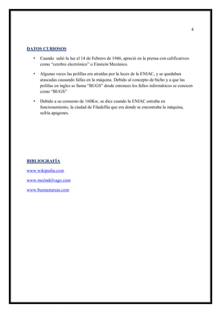 4 
DATOS CURIOSOS 
• Cuando salió la luz el 14 de Febrero de 1946, apreció en la prensa con calificativos como “cerebro electrónico” o Einstein Mecánico. 
• Algunas veces las polillas era atraídas por la luces de la ENIAC, y se quedaban atascadas causando fallas en la máquina. Debido al concepto de bicho y a que las polillas en ingles se llama “BUGS” desde entonces los fallos informáticos se conocen como “BUGS” 
• Debido a su consumo de 160Kw, se dice cuando la ENIAC entraba en funcionamiento, la ciudad de Filadelfia que era donde se encontraba la máquina, sufría apagones. 
BIBLIOGRAFÍA 
www.wikipedia.com 
www.rncóndelvago.com 
www.buenastareas.com 
 