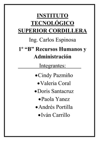 INSTITUTO TECNOLÓGICO SUPERIOR CORDILLERA 
Ing. Carlos Espinosa 
1º “B” Recursos Humanos y Administración 
Integrantes: 
 Cindy Pazmiño 
 Valeria Coral 
 Doris Santacruz 
 Paola Yanez 
 Andrés Portilla 
 Iván Carrillo 