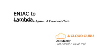 ENIAC to
Lambda
Ant Stanley
Cat Herder / Cloud Troll
There and Back Again… A Function’s Tale
 