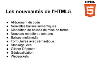 Les nouveautés de l'HTML5

●   Allègement du code
●   Nouvelles balises sémantiques
●   Disparition de balises de mise en forme
●   Nouveau modèle de contenu
●   Balises multimédia
●   Formulaires avec sémantique
●   Stockage local
●   Glisser-Déposer
●   Géolocalisation
●   Websockets
 