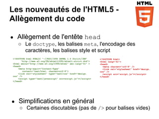 Les nouveautés de l'HTML5 -
Allègement du code

●   Allègement de l'entête head
    ○ Le doctype, les balises meta, l'encodage des
      caractères, les balises style et script
<!DOCTYPE html PUBLIC "-//W3C//DTD XHTML 1.0 Strict//EN"      <!DOCTYPE html>
       "http://www.w3.org/TR/xhtml1/DTD/xhtml1-strict.dtd">   <html lang="fr">
<html xmlns="http://www.w3.org/1999/xhtml" xml:lang="fr" >    <head>
<head>                                                          <meta charset="utf-8" />
    <meta http-equiv="Content-Type"                             <link rel="stylesheet" href="design.
        content="text/html; charset=utf-8">                   css" />
    <link rel="stylesheet" type="text/css" href="design.        <script src="script.js"></script>
css" />                                                       </head>
    <script type=”text/javascript” src=script.js"></script>
</head>




●   Simplifications en général
    ○ Certaines discutables (pas de /> pour balises vides)
 