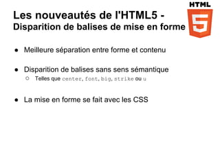 Les nouveautés de l'HTML5 -
Disparition de balises de mise en forme

● Meilleure séparation entre forme et contenu

● Disparition de balises sans sens sémantique
  ○ Telles que center, font, big, strike ou u

● La mise en forme se fait avec les CSS
 