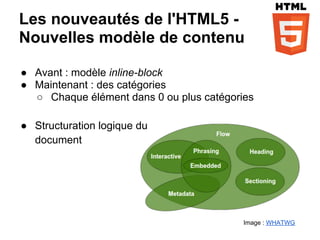 Les nouveautés de l'HTML5 -
Nouvelles modèle de contenu

● Avant : modèle inline-block
● Maintenant : des catégories
  ○ Chaque élément dans 0 ou plus catégories

● Structuration logique du
  document




                                          Image : WHATWG
 