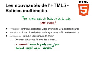 Les nouveautés de l'HTML5 -
Balises multimédia


●   <video> : introduit un lecteur vidéo ayant une URL comme source
●   <audio> : introduit un lecteur audio ayant une URL comme source
●   <canvas> : introduit une surface de dessin
    ○   Dessiner, tracer des formes, les animer...
 