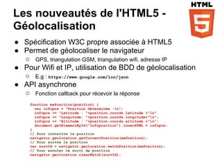 Les nouveautés de l'HTML5 -
Géolocalisation
● Spécification W3C propre associée à HTML5
● Permet de géolocaliser le navigateur
  ○ GPS, triangulation GSM, triangulation wifi, adresse IP
● Pour Wifi et IP, utilisation de BDD de géolocalisation
  ○ E.g : https://www.google.com/loc/json
● API asynchrone
  ○ Fonction callback pour récevoir la réponse
     function maPosition(position) {
       var infopos = "Position déterminée :n";
       infopos += "Latitude : "+position.coords.latitude +"n"
       infopos += "Longitude: "+position.coords.longitude+"n";
       infopos += "Altitude : "+position.coords.altitude +"n";
       document.getElementById("infoposition").innerHTML = infopos;
     }
     // Pour connaître la position
     navigator.geolocation.getCurrentPosition(maPosition);
     // Pour suivre la position
     var survId = navigator.geolocation.watchPosition(maPosition);
     // Pour annuler le suivi de position
     navigator.geolocation.clearWatch(survId);
 