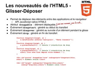 Les nouveautés de l'HTML5 -
Glisser-Déposer
●   Permet de déplacer des éléments entre des applications et le navigateur
     ○ API JavaScript native HTML5
●   Attribut draggable : élément déplaçable
●   Événement dragstart : généré au début du transfert
●   Événement dragover : généré au survole d'un élément pendant la glisse
●   Événement drop : généré en fin de transfert
         function dragstart(target, e) {
             e.dataTransfer.setData('text/plain', "Texte transmis"");
         }
         function dragover(target, e) {
             e.preventDefault(); // Annule l'interdiction de drop
         }
         function drop(target, e) {
             e.preventDefault(); // Annule l'interdiction de drop
             alert('Vous avez bien déposé votre élément !');
         }

         <div id="source" draggable="true" ondragstart="dragstart(this,
         event)"> Élement source </div>

         <div id="target" ondragover="dragover(this,event)"
              ondrop="drop(this,event)"> Élement cible </div>
 
