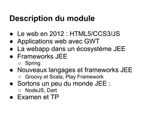 Description du module
●   Le web en 2012 : HTML5/CCS3/JS
●   Applications web avec GWT
●   La webapp dans un écosystème JEE
●   Frameworks JEE
    ○ Spring
● Nouveaux langages et frameworks JEE
    ○ Groovy et Scala, Play Framework
● Sortons un peu du monde JEE :
    ○ NodeJS, Dart
● Examen et TP
 