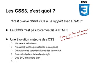 Les CSS3, c'est quoi ?

   "C'est quoi le CSS3 ? Ca a un rapport avec HTML5"

● Le CCS3 n'est pas forcément lié à HTML5

● Une évolution majeure des CSS
   ○   Nouveaux sélecteurs
   ○   Nouvelles façons de spécifier les couleurs
   ○   Détection des caractéristiques des terminaux
   ○   Des calculs dans la feuille de style
   ○   Des SVG en arrière plan
   ○   ...
 