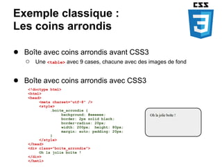 Exemple classique :
Les coins arrondis

● Boîte avec coins arrondis avant CSS3
   ○   Une <table> avec 9 cases, chacune avec des images de fond


● Boîte avec coins arrondis avec CSS3
    <!doctype html>
    <html>
    <head>
         <meta charset="utf-8" />
         <style>
              .boite_arrondie {
                    background: #eeeeee;
                    border: 2px solid black;
                    border-radius: 20px;
                    width: 200px; height: 80px;
                    margin: auto; padding: 20px;
              }
         </style>
    </head>
    <div class="boite_arrondie">
         Oh la jolie boîte !
    </div>
    </hmtl>
 