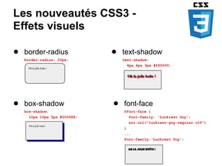 Les nouveautés CSS3 -
Effets visuels

● border-radius              ● text-shadow
   border-radius: 20px;        text-shadow:
                                    4px 4px 3px #ff0000;




● box-shadow                 ● font-face
   box-shadow:                  @font-face {
    10px 10px 5px #000088;          font-family: 'Luckiest Guy';
                                    src:url("luckiest-guy-regular.otf")
                                }
                                ...
                                font-family:'Luckiest Guy';
 