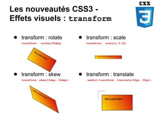 Les nouveautés CSS3 -
Effets visuels : transform

 ● transform : rotate                ● transform : scale
    transform:   rotate(30deg)          transform:   scale(1,0.25)




 ● transform : skew                  ● transform : translate
    transform: skew(15deg, 30deg);      -webkit-transform: translate(30px, 30px);
 
