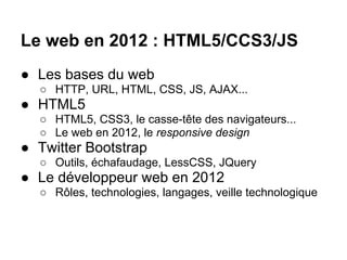 Le web en 2012 : HTML5/CCS3/JS
● Les bases du web
  ○ HTTP, URL, HTML, CSS, JS, AJAX...
● HTML5
  ○ HTML5, CSS3, le casse-tête des navigateurs...
  ○ Le web en 2012, le responsive design
● Twitter Bootstrap
  ○ Outils, échafaudage, LessCSS, JQuery
● Le développeur web en 2012
  ○ Rôles, technologies, langages, veille technologique
 