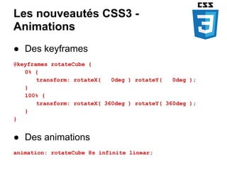 Les nouveautés CSS3 -
Animations
● Des keyframes
@keyframes rotateCube {
   0% {
       transform: rotateX(   0deg ) rotateY(   0deg );
   }
   100% {
       transform: rotateX( 360deg ) rotateY( 360deg );
   }
}


● Des animations
animation: rotateCube 8s infinite linear;
 
