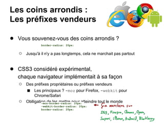 Les coins arrondis :
Les préfixes vendeurs

● Vous souvenez-vous des coins arrondis ?
               border-radius: 20px;


   ○   Jusqu'à il n'y a pas longtemps, cela ne marchait pas partout


● CSS3 considéré expérimental,
   chaque navigateur implémentait à sa façon
   ○ Des préfixes propriétaires ou préfixes vendeurs
      ■ Les principaux ? -moz pour Firefox, -webkit pour
            Chrome/Safari
   ○   Oblligation de les mettre pour atteindre tout le monde
                -moz-border-radius: 20px;
               -webkit-border-radius: 20px;
               border-radius: 20px;
 