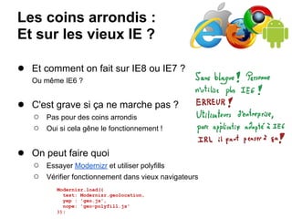 Les coins arrondis :
Et sur les vieux IE ?

● Et comment on fait sur IE8 ou IE7 ?
   Ou même IE6 ?


● C'est grave si ça ne marche pas ?
   ○   Pas pour des coins arrondis
   ○   Oui si cela gêne le fonctionnement !


● On peut faire quoi
   ○   Essayer Modernizr et utiliser polyfills
   ○   Vérifier fonctionnement dans vieux navigateurs
          Modernizr.load({
            test: Modernizr.geolocation,
            yep : 'geo.js',
            nope: 'geo-polyfill.js'
          });
 