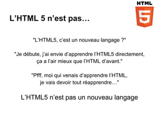 L’HTML 5 n’est pas…

        "L’HTML5, c’est un nouveau langage ?"

 "Je débute, j’ai envie d’apprendre l’HTML5 directement,
          ça a l’air mieux que l’HTML d’avant."

        "Pfff, moi qui venais d’apprendre l’HTML,
            je vais devoir tout réapprendre…"

   L’HTML5 n’est pas un nouveau langage
 