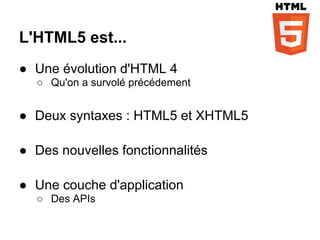 L'HTML5 est...
● Une évolution d'HTML 4
  ○ Qu'on a survolé précédement


● Deux syntaxes : HTML5 et XHTML5

● Des nouvelles fonctionnalités

● Une couche d'application
  ○ Des APIs
 