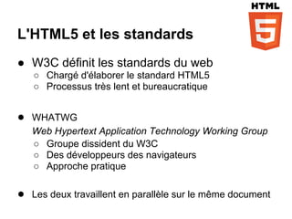 L'HTML5 et les standards
● W3C définit les standards du web
   ○ Chargé d'élaborer le standard HTML5
   ○ Processus très lent et bureaucratique


● WHATWG
   Web Hypertext Application Technology Working Group
   ○ Groupe dissident du W3C
   ○ Des développeurs des navigateurs
   ○ Approche pratique

● Les deux travaillent en parallèle sur le même document
 
