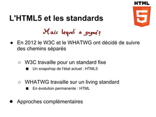 L'HTML5 et les standards


● En 2012 le W3C et le WHATWG ont décidé de suivre
  des chemins séparés

   ○ W3C travaille pour un standard fixe
     ■ Un snapshop de l'état actuel : HTML5

   ○ WHATWG travaille sur un living standard
     ■ En évolution permanente : HTML

● Approches complémentaires
 