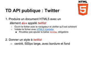 TD API publique : Twitter
1. Produire un document HTML5 avec un
    élement div appelé twitlist
   ○   Ouvrir le fichier avec le navigateur et vérifier qu'il est cohérent
   ○   Valider le fichier avec HTML5 Validator
        ■ N'oubliez pas ajouter la balise title, obligatoire


2. Donner un style à twitlist
    ○ centré, 500px large, avec bordure et fond
 