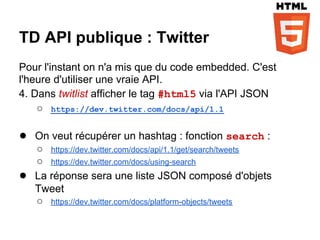 TD API publique : Twitter
Pour l'instant on n'a mis que du code embedded. C'est
l'heure d'utiliser une vraie API.
4. Dans twitlist afficher le tag #html5 via l'API JSON
    ○ https://dev.twitter.com/docs/api/1.1

● On veut récupérer un hashtag : fonction search :
    ○ https://dev.twitter.com/docs/api/1.1/get/search/tweets
    ○ https://dev.twitter.com/docs/using-search
●   La réponse sera une liste JSON composé d'objets
    Tweet
    ○ https://dev.twitter.com/docs/platform-objects/tweets
 