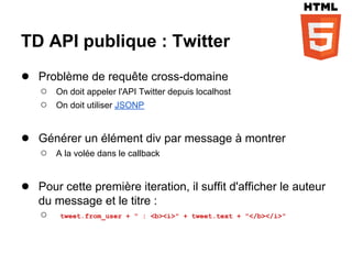 TD API publique : Twitter
● Problème de requête cross-domaine
    ○   On doit appeler l'API Twitter depuis localhost
    ○   On doit utiliser JSONP


● Générer un élément div par message à montrer
    ○   A la volée dans le callback


● Pour cette première iteration, il suffit d'afficher le auteur
   du message et le titre :
   ○ tweet.from_user + " : <b><i>"       + tweet.text + "</b></i>"
 