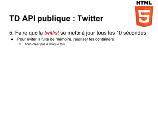 TD API publique : Twitter
5. Faire que la twitlist se mette à jour tous les 10 sécondes
●   Pour éviter la fuite de mémoire, réutiliser les containers
     ○ N'en créez pas à chaque fois
 