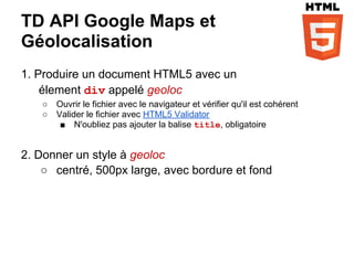 TD API Google Maps et
Géolocalisation
1. Produire un document HTML5 avec un
    élement div appelé geoloc
   ○   Ouvrir le fichier avec le navigateur et vérifier qu'il est cohérent
   ○   Valider le fichier avec HTML5 Validator
        ■ N'oubliez pas ajouter la balise title, obligatoire


2. Donner un style à geoloc
    ○ centré, 500px large, avec bordure et fond
 