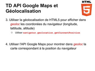 TD API Google Maps et
Géolocalisation
3. Utiliser la géolocalisation de HTML5 pour afficher dans
    geoloc les coordonées du navigateur (longitude,
    lattitude, altitude)
     ○ Utiliser navigator.geolocation.getCurrentPosition


4. Utiliser l'API Google Maps pour montrer dans geoloc la
    carte correspondant à la position du navigateur
 