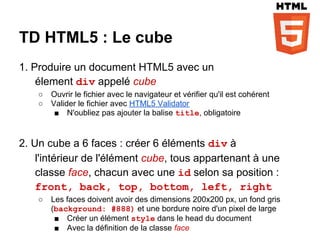 TD HTML5 : Le cube
1. Produire un document HTML5 avec un
    élement div appelé cube
    ○   Ouvrir le fichier avec le navigateur et vérifier qu'il est cohérent
    ○   Valider le fichier avec HTML5 Validator
         ■ N'oubliez pas ajouter la balise title, obligatoire


2. Un cube a 6 faces : créer 6 éléments div à
    l'intérieur de l'élément cube, tous appartenant à une
    classe face, chacun avec une id selon sa position :
    front, back, top, bottom, left, right
    ○   Les faces doivent avoir des dimensions 200x200 px, un fond gris
        (background: #888) et une bordure noire d'un pixel de large
         ■ Créer un élément style dans le head du document
         ■ Avec la définition de la classe face
 