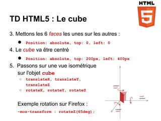 TD HTML5 : Le cube
3. Mettons les 6 faces les unes sur les autres :
   ●    Position: absolute, top: 0, left: 0
4. Le cube va être centré
   ●    Position: absolute, top: 200px, left: 400px
5. Passons sur une vue isométrique
   sur l'objet cube
    ○   translateX, translateY,
        translateZ
    ○   rotateX, rotateY, rotateZ


   Exemple rotation sur Firefox :
   -moz-transform : rotateZ(65deg);
 