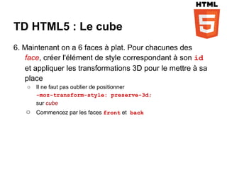 TD HTML5 : Le cube
6. Maintenant on a 6 faces à plat. Pour chacunes des
   face, créer l'élément de style correspondant à son id
   et appliquer les transformations 3D pour le mettre à sa
   place
    ○   Il ne faut pas oublier de positionner
        -moz-transform-style: preserve-3d;
        sur cube
   ○    Commencez par les faces front et back
 