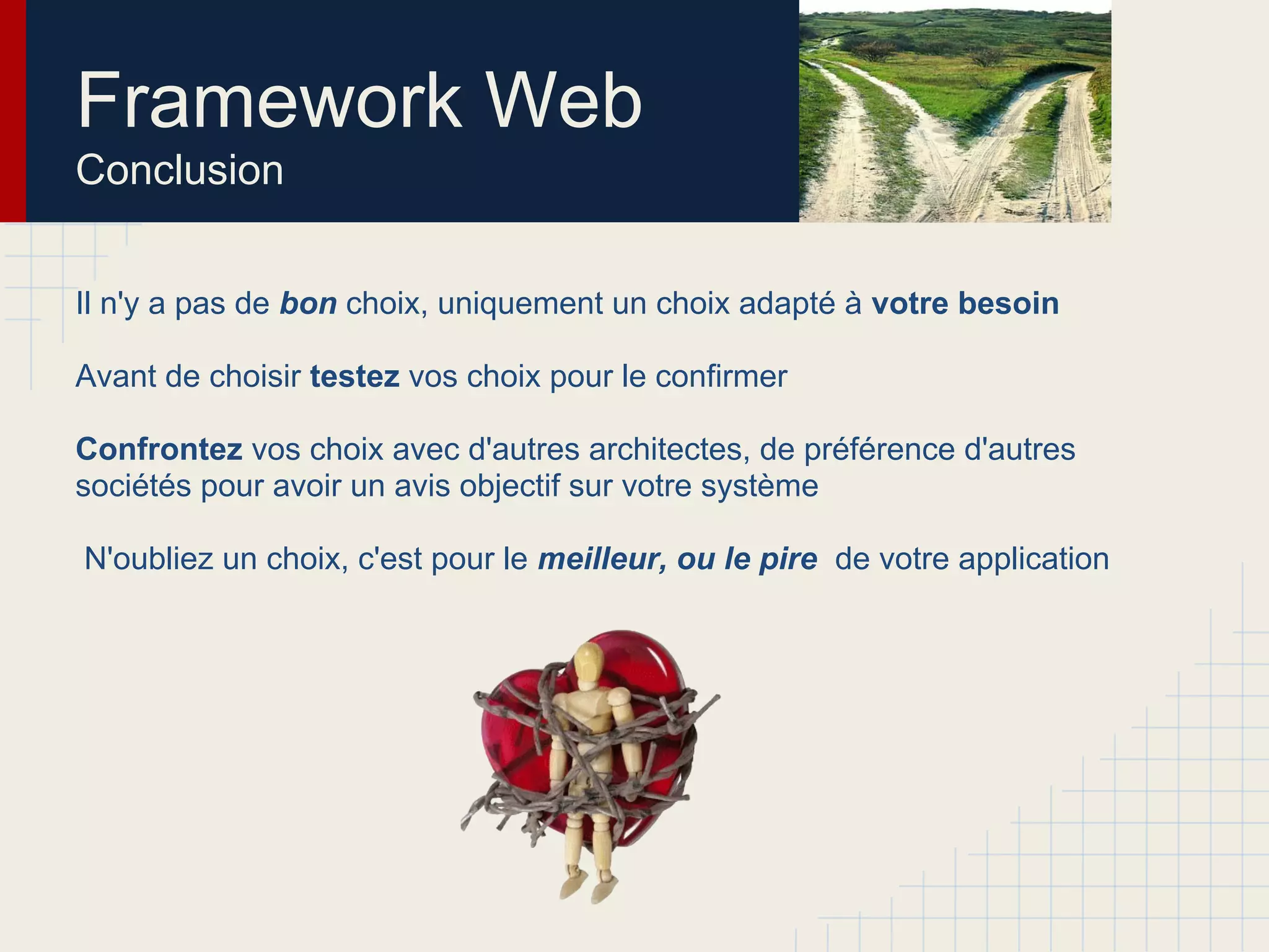 Framework Web
Conclusion
Il n'y a pas de bon choix, uniquement un choix adapté à votre besoin
Avant de choisir testez vos choix pour le confirmer
Confrontez vos choix avec d'autres architectes (qui développent encore...), de
préférence d'autres sociétés pour avoir un avis objectif sur votre système
N'oubliez un choix, c'est pour le meilleur, ou le pire de votre application
 