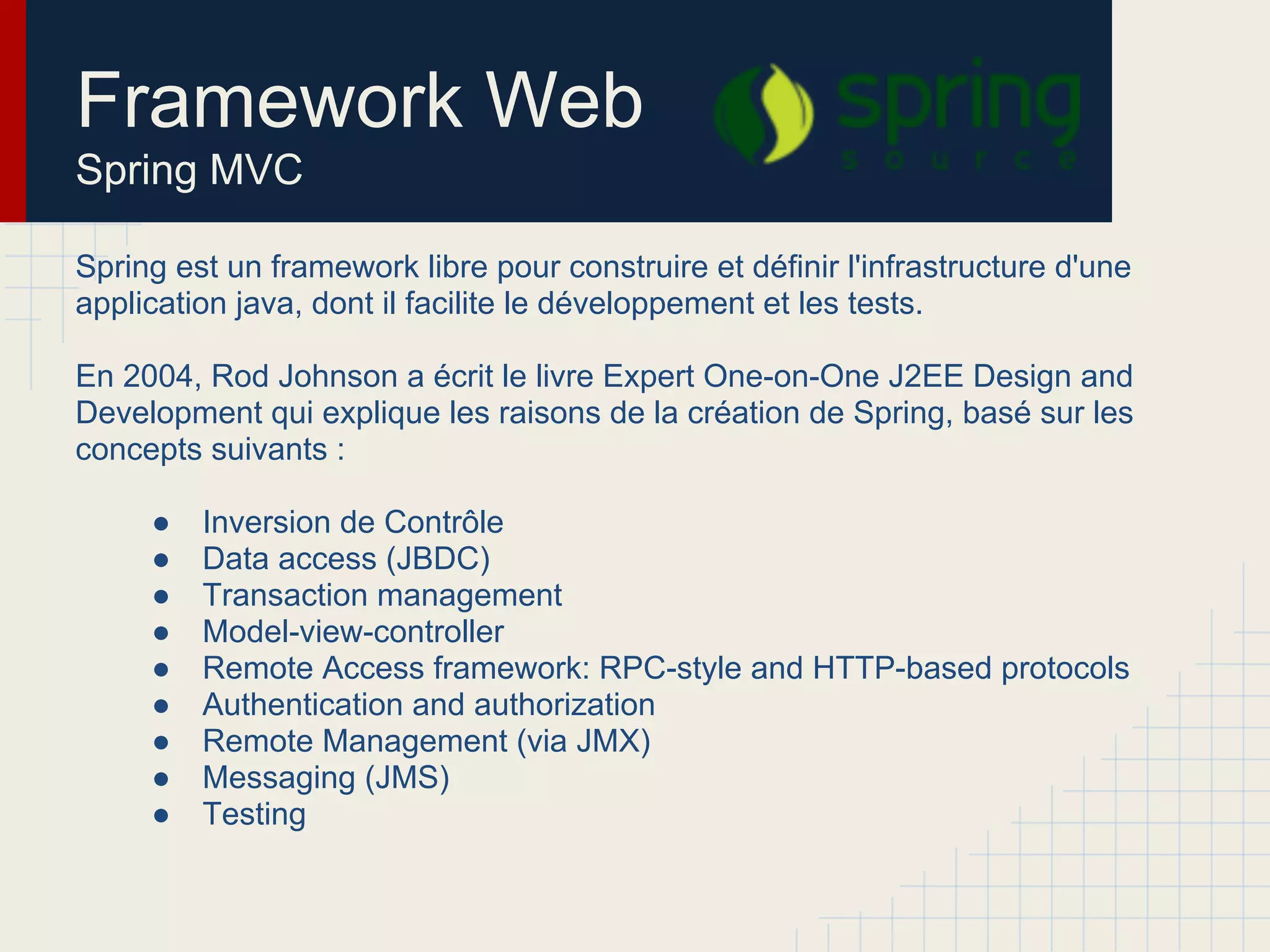 Spring est un framework libre pour construire et définir l'infrastructure d'une
application java, dont il facilite le développement et les tests.
En 2004, Rod Johnson a écrit le livre Expert One-on-One J2EE Design and
Development qui explique les raisons de la création de Spring, basé sur les
concepts suivants :
● Inversion de Contrôle
● Data access (JBDC)
● Transaction management
● Model-view-controller
● Remote Access framework: RPC-style and HTTP-based protocols
● Authentication and authorization
● Remote Management (via JMX)
● Messaging (JMS)
● Testing
Framework Web
Spring MVC
 