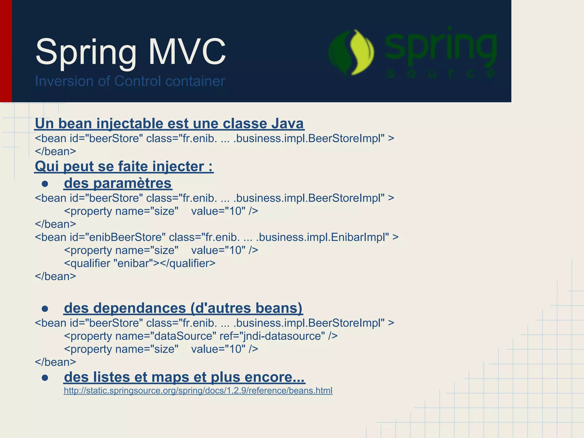 Un bean injectable est une classe Java
<bean id="beerStore" class="fr.enib. ... .business.impl.BeerStoreImpl" >
</bean>
Qui peut se faite injecter :
● des paramètres
<bean id="beerStore" class="fr.enib. ... .business.impl.BeerStoreImpl" >
<property name="size" value="10" />
</bean>
<bean id="enibBeerStore" class="fr.enib. ... .business.impl.EnibarImpl" >
<property name="size" value="10" />
<qualifier "enibar"></qualifier>
</bean>
● des dependances (d'autres beans)
<bean id="beerStore" class="fr.enib. ... .business.impl.BeerStoreImpl" >
<property name="dataSource" ref="jndi-datasource" />
<property name="size" value="10" />
</bean>
● des listes et maps et plus encore...
http://static.springsource.org/spring/docs/1.2.9/reference/beans.html
Spring MVC
Inversion of Control container
 