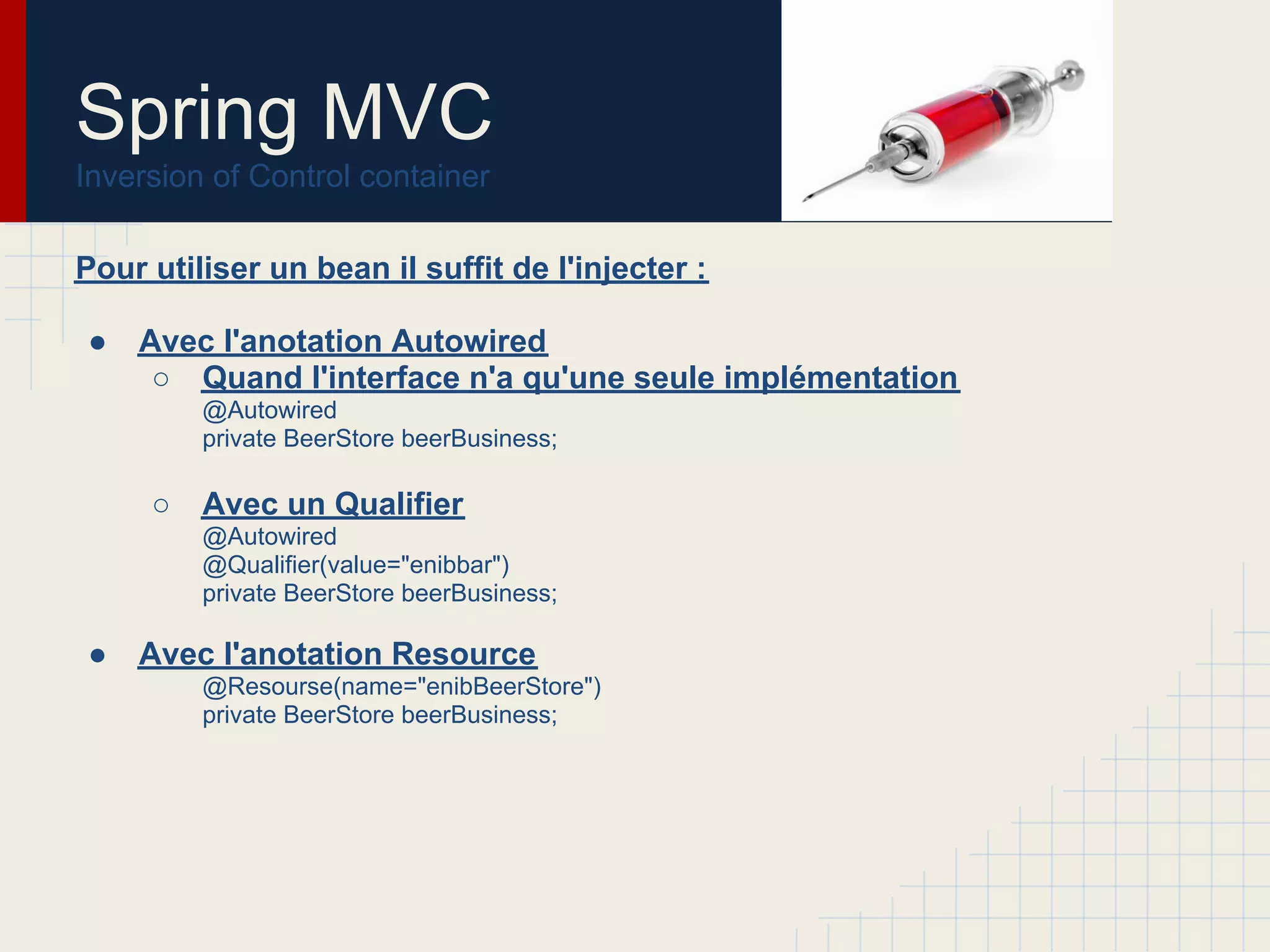 Pour utiliser un bean il suffit de l'injecter :
● Avec l'anotation Autowired
○ Quand l'interface n'a qu'une seule implémentation
@Autowired
private BeerStore beerBusiness;
○ Avec un Qualifier
@Autowired
@Qualifier(value="enibbar")
private BeerStore beerBusiness;
● Avec l'anotation Resource
@Resourse(name="enibBeerStore")
private BeerStore beerBusiness;
Spring MVC
Inversion of Control container
 