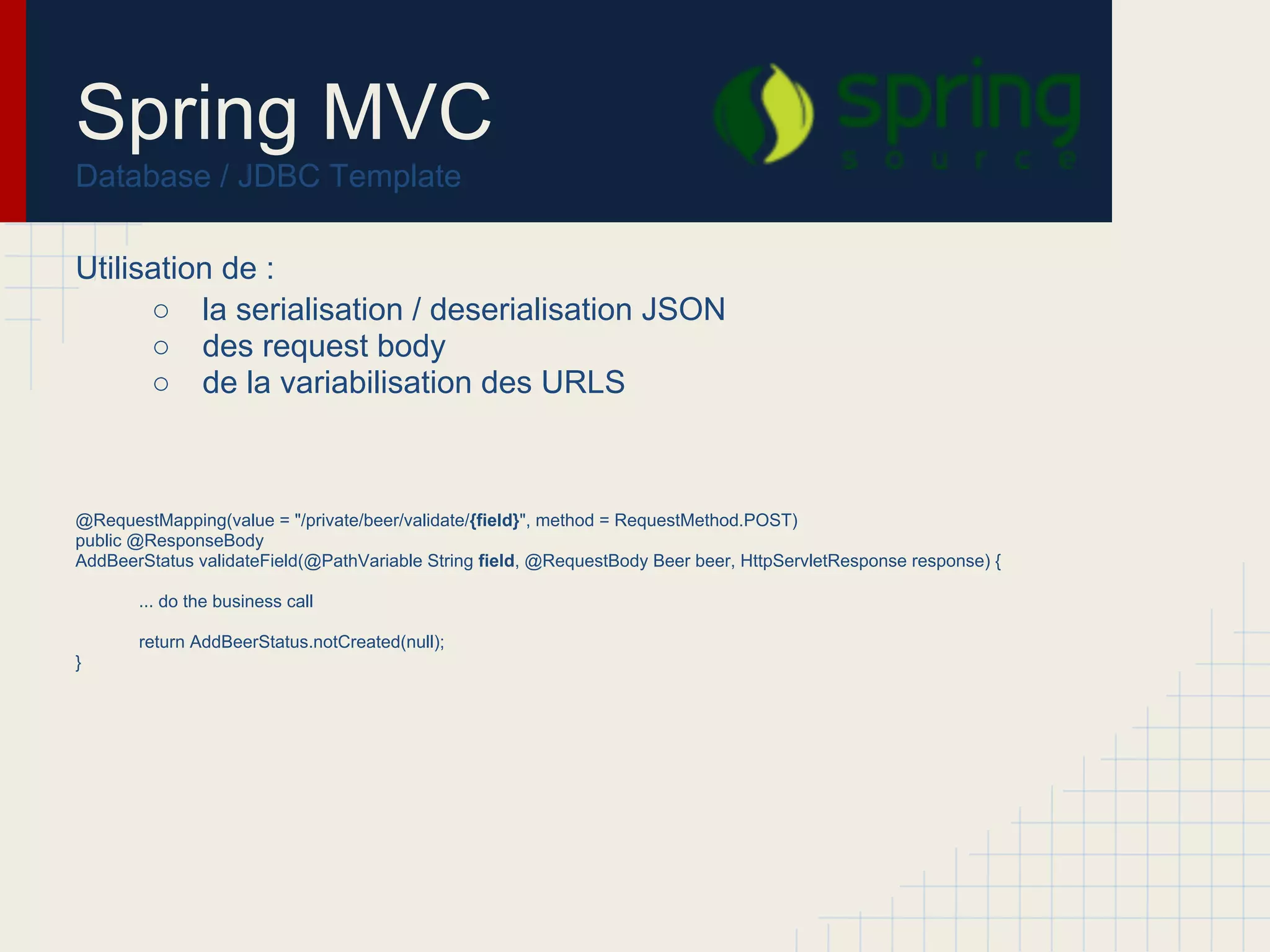 Spring MVC
Database / Exemple
public class MyJdbcDaoImpl implements MyJdbcDao {
private final String sql = "select id, last_name from T_ACTOR where specialty = ? and age = ?";
private JdbcTemplate jdbcTemplate;
public void setDataSource(DataSource dataSource) {
this.jdbcTemplate = new JdbcTemplate(dataSource);
}
public Actor findActor(String specialty, int age) {
RowMapper<Actor> mapper = new RowMapper<Actor>() {
public Actor mapRow(ResultSet rs, int rowNum) throws SQLException {
Actor actor = new Actor();
actor.setId(rs.getLong("id"));
actor.setLastName(rs.getString("last_name"));
return actor;
}
};
// notice the wrapping up of the argumenta in an array
return (Actor) jdbcTemplate.queryForObject(sql, new Object[] {specialty, age}, mapper);
}
}
Injection de la datasource
Requête SQL
Row Mapper pour la
construction de l'objet de
retour
Execution de la requête
 