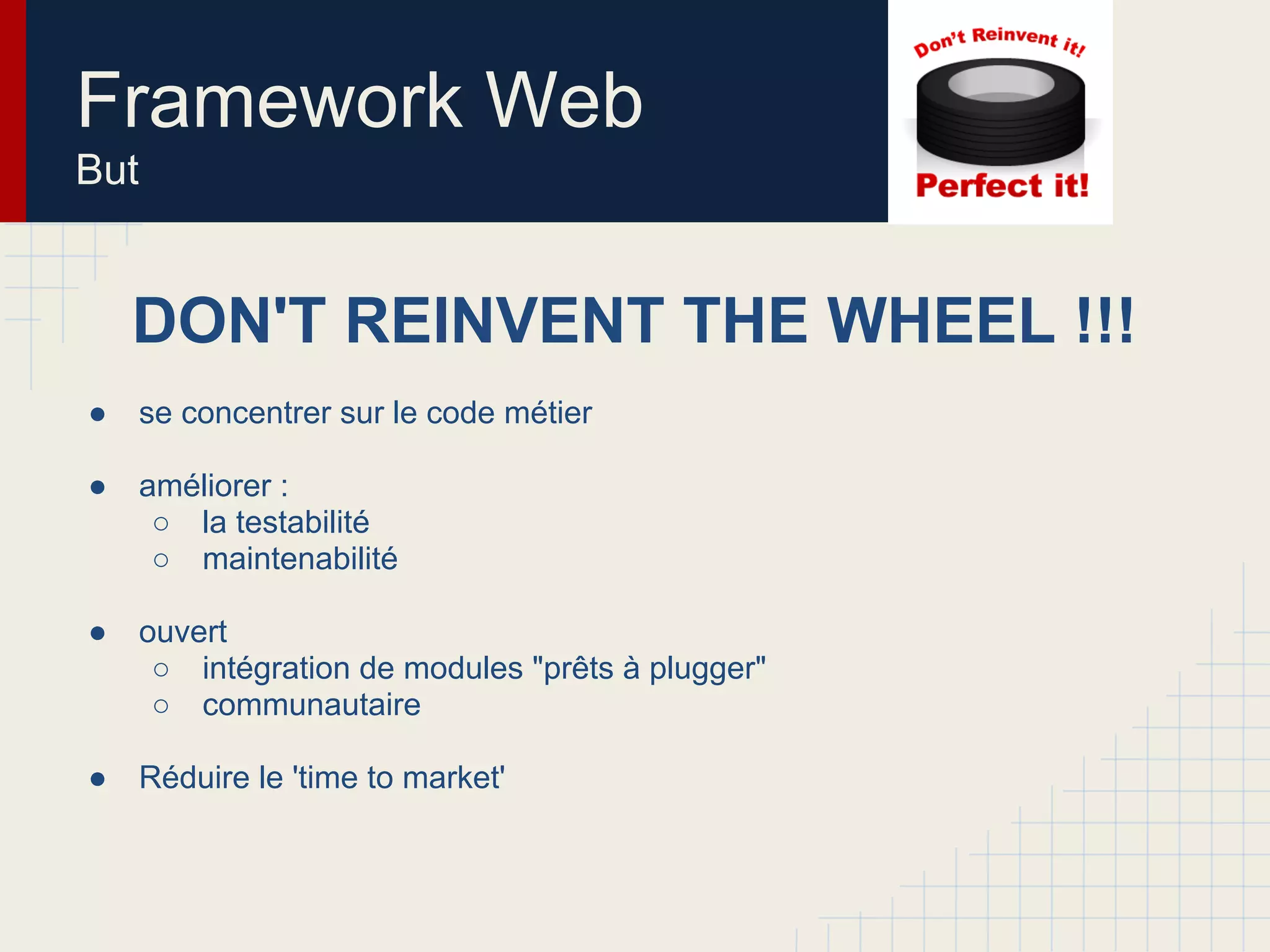 Framework Web
But
DON'T REINVENT THE WHEEL !!!
● se concentrer sur le code métier
● améliorer :
○ la testabilité
○ maintenabilité
● ouvert
○ intégration de modules "prêts à plugger"
○ communautaire
● Réduire le 'time to market'
 