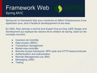 Spring est un framework libre pour construire et définir l'infrastructure d'une
application java, dont il facilite le développement et les tests.
En 2004, Rod Johnson a écrit le livre Expert One-on-One J2EE Design and
Development qui explique les raisons de la création de Spring, basé sur les
concepts suivants :
● Inversion de Contrôle
● Data access (JBDC)
● Transaction management
● Model-view-controller
● Remote Access framework: RPC-style and HTTP-based protocols
● Authentication and authorization
● Remote Management (via JMX)
● Messaging (JMS)
● Testing
Framework Web
Spring MVC
 