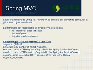 La pière angulaire de String est l'inversion de contrôle qui permet de configurer et
gérer des objets via reflexion.
Le framework est responsable du cycle de vie des objets :
○ les instancier et les initialiser
○ les configurer
○ injecter les dependances
Chaque object injectable (bean) a un scope
singleton (default).
prototype any number of object instances.
request to an HTTP request. Only valid in the Spring ApplicationContext.
session to an HTTP session. Only valid in the Spring ApplicationContext.
global-session to a global HTTP session. Only valid in the Spring
ApplicationContext.
Spring MVC
Inversion of Control container
 