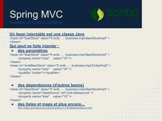 Un bean injectable est une classe Java
<bean id="beerStore" class="fr.enib. ... .business.impl.BeerStoreImpl" >
</bean>
Qui peut se faite injecter :
● des paramètres
<bean id="beerStore" class="fr.enib. ... .business.impl.BeerStoreImpl" >
<property name="size" value="10" />
</bean>
<bean id="enibBeerStore" class="fr.enib. ... .business.impl.EnibarImpl" >
<property name="size" value="10" />
<qualifier "enibar"></qualifier>
</bean>
● des dependances (d'autres beans)
<bean id="beerStore" class="fr.enib. ... .business.impl.BeerStoreImpl" >
<property name="dataSource" ref="jndi-datasource" />
<property name="size" value="10" />
</bean>
● des listes et maps et plus encore...
http://static.springsource.org/spring/docs/1.2.9/reference/beans.html
Spring MVC
Inversion of Control container
 