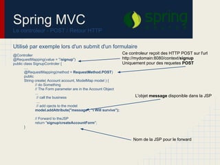 Spring MVC
Le controleur - POST / Retour HTTP
Utilisé par exemple lors d'un submit d'un formulaire
@Controller
@RequestMapping(value = "/signup")
public class SignupControler {
....
@RequestMapping(method = RequestMethod.POST)
public
String create( Account account, ModelMap model ) {
// do Something
// The Form parameter are in the Account Object
...
// call the business
...
// add ojects to the model
model.addAttribute("message", "I Will survive");
// Forward to theJSP
return "signup/createAccountForm";
}
Ce controleur reçoit des HTTP POST sur l'url
http://mydomain:8080/context/signup
Uniquement pour des requetes POST
L'objet message disponible dans la JSP
Nom de la JSP pour le forward
 
