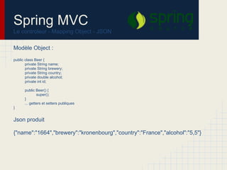 Modèle Object :
public class Beer {
private String name;
private String brewery;
private String country;
private double alcohol;
private int id;
public Beer() {
super();
}
... getters et setters publiques
}
Json produit
{"name":"1664","brewery":"kronenbourg","country":"France","alcohol":"5,5"}
Spring MVC
Le controleur - Mapping Object - JSON
 