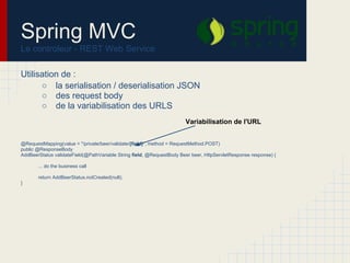 Spring MVC
Le controleur - REST Web Service
Utilisation de :
○ la serialisation / deserialisation JSON
○ des request body
○ de la variabilisation des URLS
@RequestMapping(value = "/private/beer/validate/{field}", method = RequestMethod.POST)
public @ResponseBody
AddBeerStatus validateField(@PathVariable String field, @RequestBody Beer beer, HttpServletResponse response) {
... do the business call
return AddBeerStatus.notCreated(null);
}
Variabilisation de l'URL
 